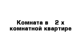 Комната в - 2 х комнатной квартире